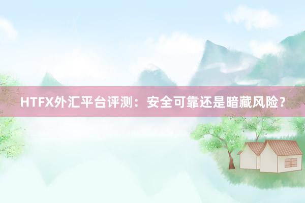 HTFX外汇平台评测：安全可靠还是暗藏风险？