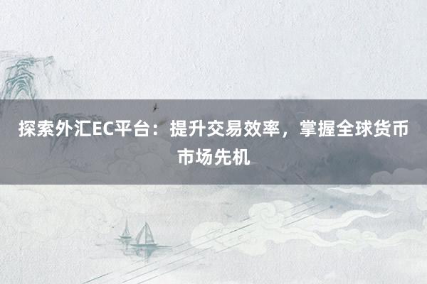探索外汇EC平台：提升交易效率，掌握全球货币市场先机