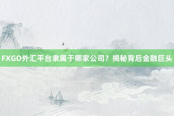 FXGO外汇平台隶属于哪家公司？揭秘背后金融巨头