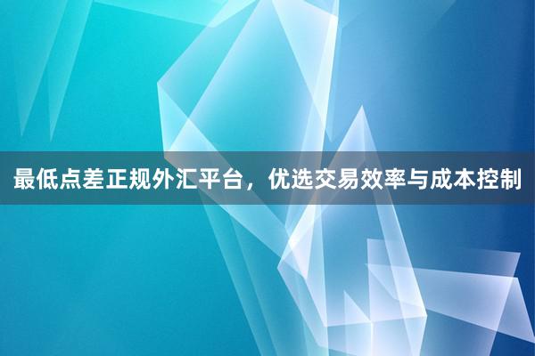 最低点差正规外汇平台，优选交易效率与成本控制