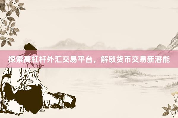 探索高杠杆外汇交易平台，解锁货币交易新潜能