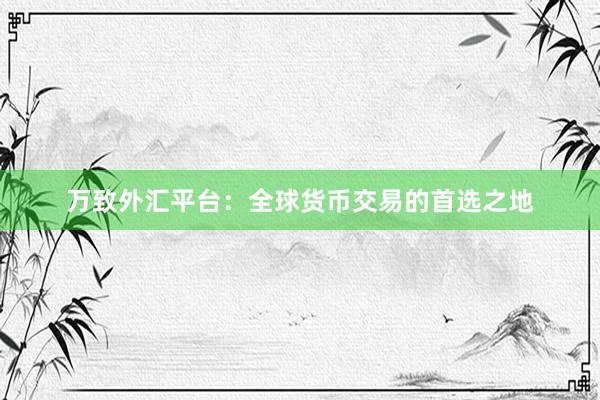 万致外汇平台：全球货币交易的首选之地