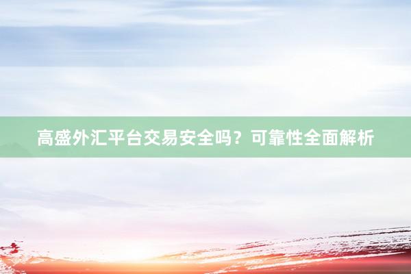 高盛外汇平台交易安全吗？可靠性全面解析