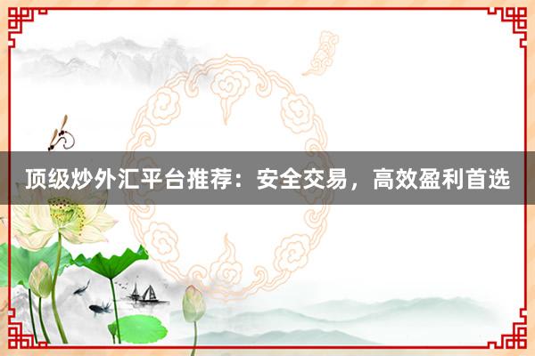 顶级炒外汇平台推荐：安全交易，高效盈利首选