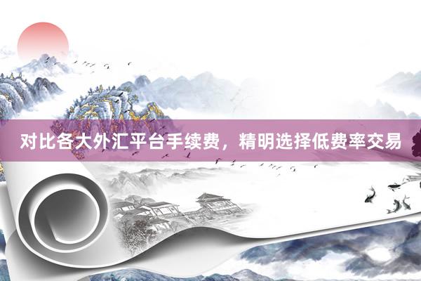 对比各大外汇平台手续费，精明选择低费率交易