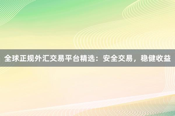 全球正规外汇交易平台精选：安全交易，稳健收益