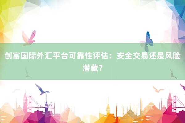 创富国际外汇平台可靠性评估：安全交易还是风险潜藏？