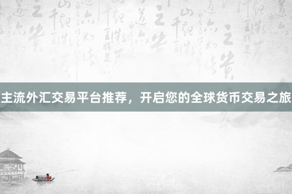 主流外汇交易平台推荐，开启您的全球货币交易之旅