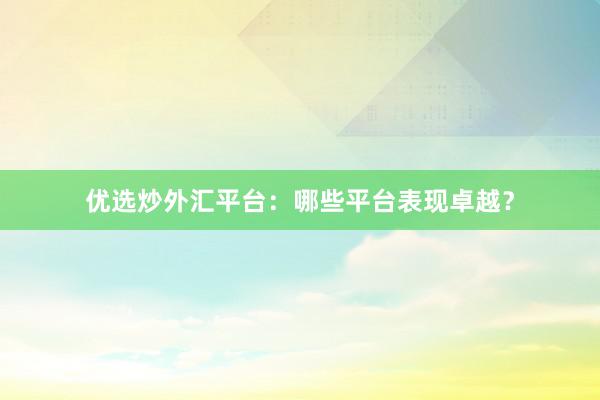 优选炒外汇平台：哪些平台表现卓越？