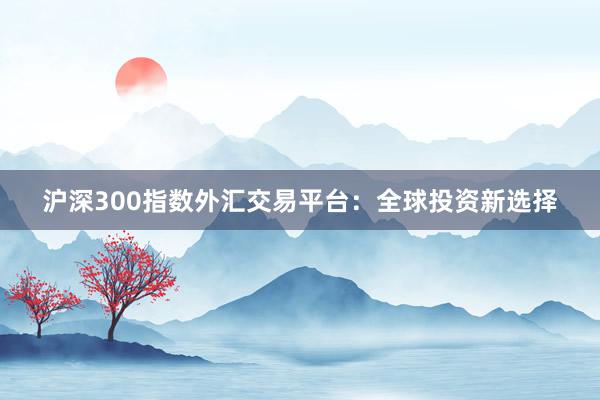沪深300指数外汇交易平台：全球投资新选择