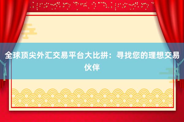 全球顶尖外汇交易平台大比拼：寻找您的理想交易伙伴