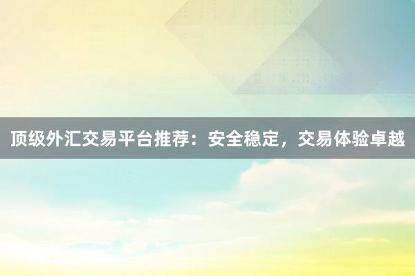 顶级外汇交易平台推荐：安全稳定，交易体验卓越