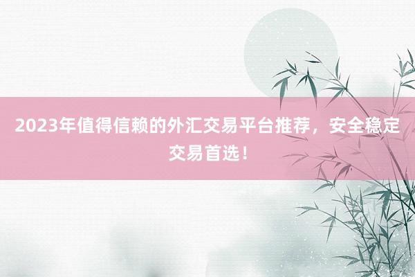 2023年值得信赖的外汇交易平台推荐，安全稳定交易首选！