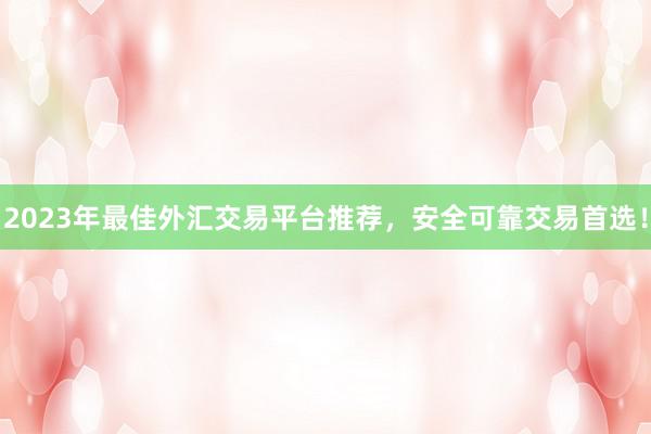 2023年最佳外汇交易平台推荐，安全可靠交易首选！