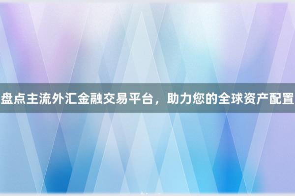 盘点主流外汇金融交易平台，助力您的全球资产配置