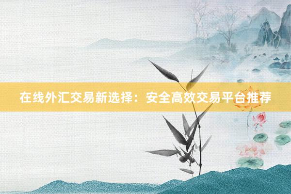 在线外汇交易新选择：安全高效交易平台推荐