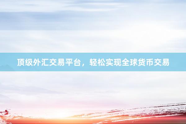 顶级外汇交易平台，轻松实现全球货币交易
