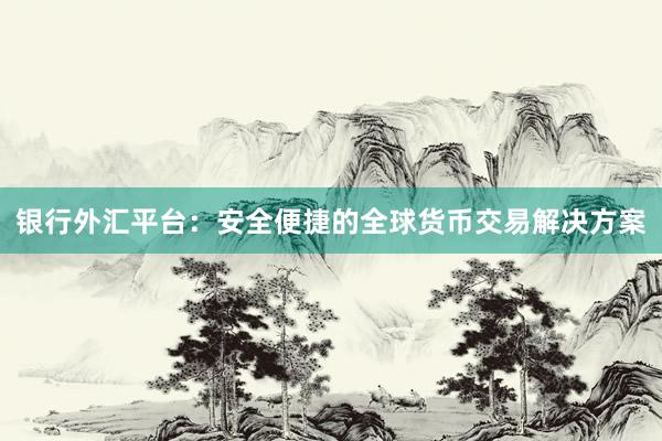 银行外汇平台：安全便捷的全球货币交易解决方案