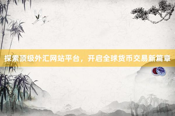 探索顶级外汇网站平台，开启全球货币交易新篇章