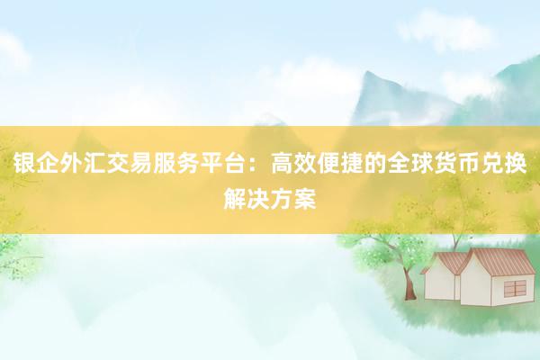 银企外汇交易服务平台：高效便捷的全球货币兑换解决方案