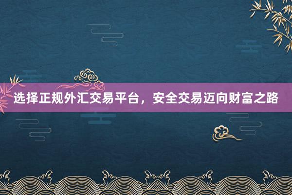 选择正规外汇交易平台，安全交易迈向财富之路