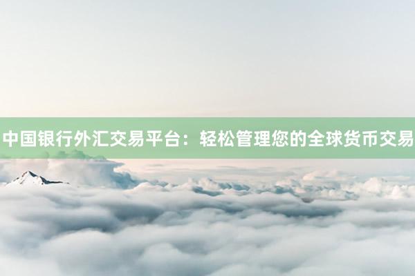 中国银行外汇交易平台：轻松管理您的全球货币交易