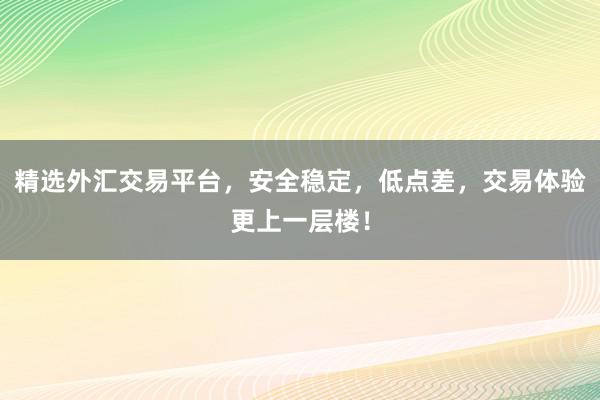 精选外汇交易平台，安全稳定，低点差，交易体验更上一层楼！