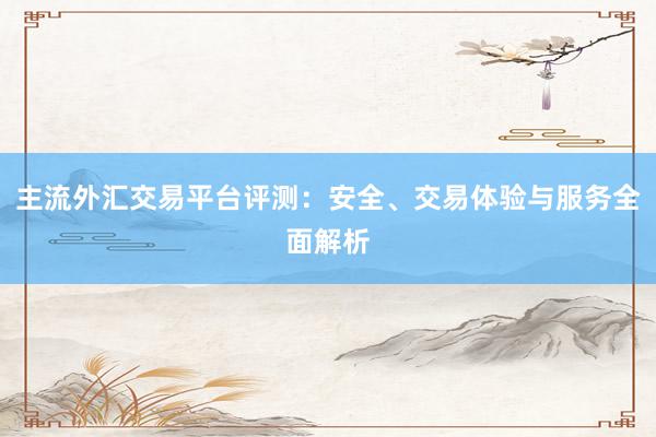 主流外汇交易平台评测：安全、交易体验与服务全面解析