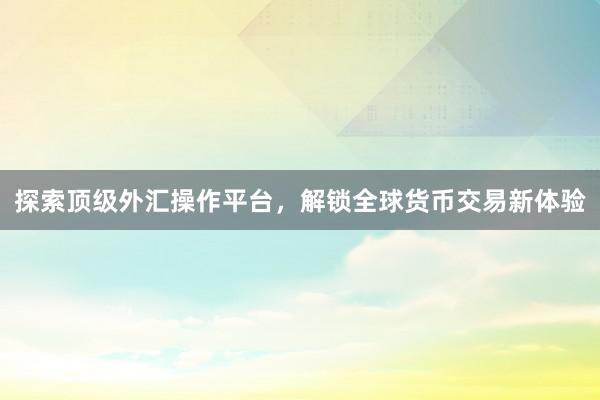 探索顶级外汇操作平台，解锁全球货币交易新体验