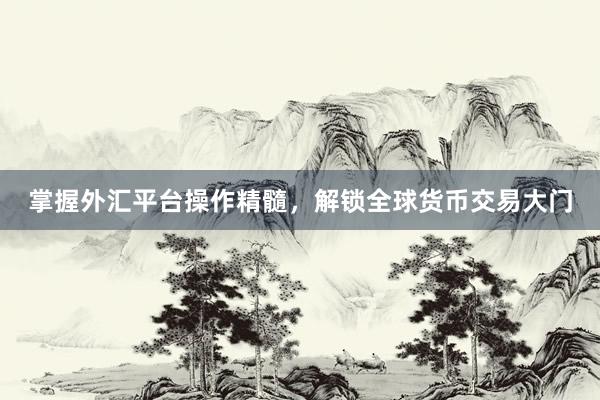 掌握外汇平台操作精髓，解锁全球货币交易大门