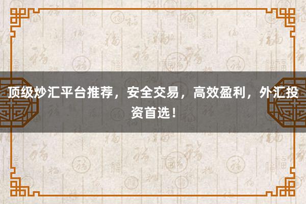 顶级炒汇平台推荐，安全交易，高效盈利，外汇投资首选！