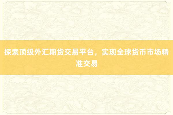 探索顶级外汇期货交易平台，实现全球货币市场精准交易