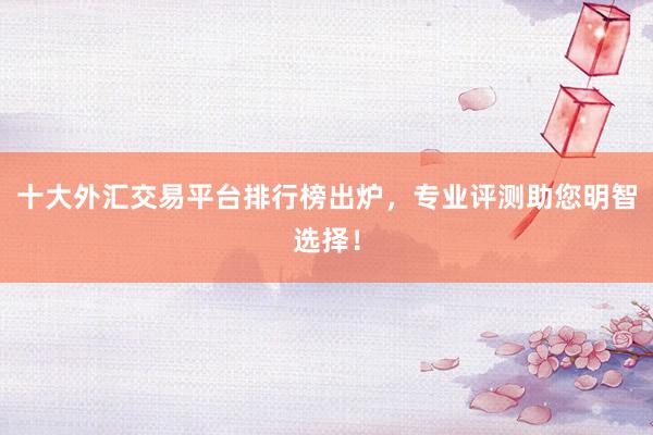 十大外汇交易平台排行榜出炉，专业评测助您明智选择！