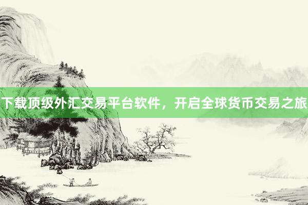 下载顶级外汇交易平台软件，开启全球货币交易之旅